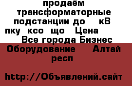 продаём трансформаторные подстанции до 20 кВ, пку, ксо, що › Цена ­ 70 000 - Все города Бизнес » Оборудование   . Алтай респ.